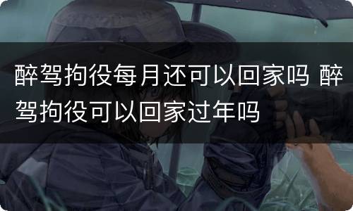 醉驾拘役每月还可以回家吗 醉驾拘役可以回家过年吗