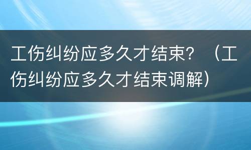 工伤纠纷应多久才结束？（工伤纠纷应多久才结束调解）