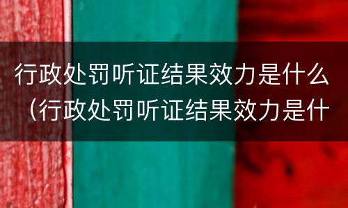 行政处罚听证结果效力是什么（行政处罚听证结果效力是什么）