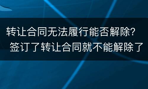 转让合同无法履行能否解除？ 签订了转让合同就不能解除了吗