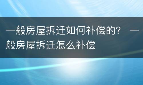 一般房屋拆迁如何补偿的？ 一般房屋拆迁怎么补偿