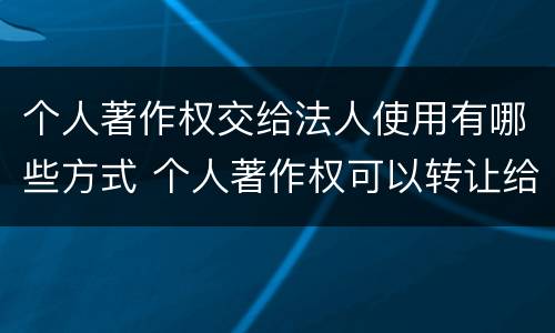 个人著作权交给法人使用有哪些方式 个人著作权可以转让给公司吗