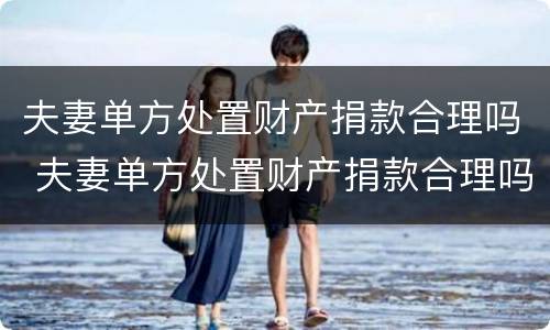 夫妻单方处置财产捐款合理吗 夫妻单方处置财产捐款合理吗