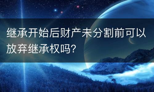 继承开始后财产未分割前可以放弃继承权吗？