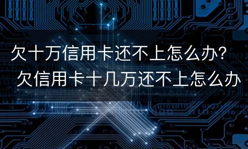 欠十万信用卡还不上怎么办？ 欠信用卡十几万还不上怎么办