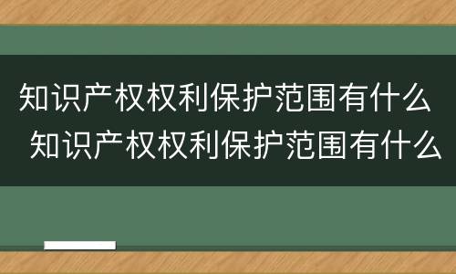 知识产权权利保护范围有什么 知识产权权利保护范围有什么意义