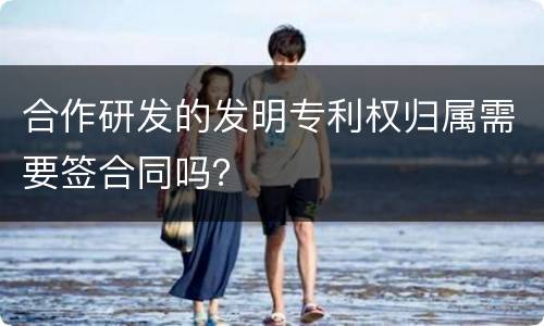 合作研发的发明专利权归属需要签合同吗？