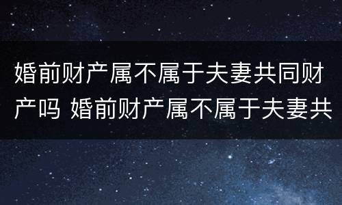 婚前财产属不属于夫妻共同财产吗 婚前财产属不属于夫妻共同财产吗知乎