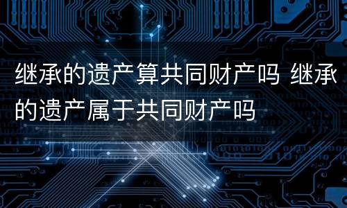 继承的遗产算共同财产吗 继承的遗产属于共同财产吗