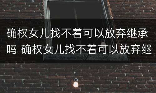 确权女儿找不着可以放弃继承吗 确权女儿找不着可以放弃继承吗知乎