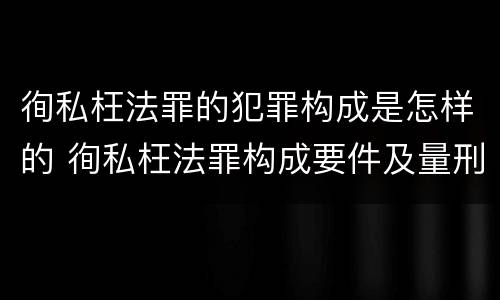 徇私枉法罪的犯罪构成是怎样的 徇私枉法罪构成要件及量刑标准