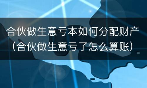 合伙做生意亏本如何分配财产（合伙做生意亏了怎么算账）