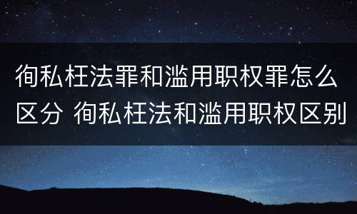 徇私枉法罪和滥用职权罪怎么区分 徇私枉法和滥用职权区别