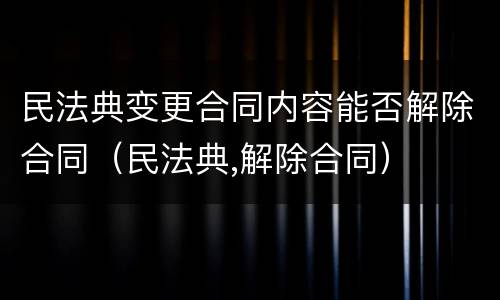 民法典变更合同内容能否解除合同（民法典,解除合同）