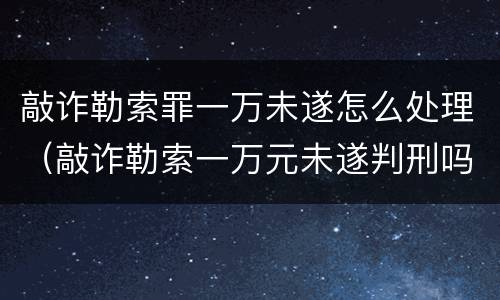 敲诈勒索罪一万未遂怎么处理（敲诈勒索一万元未遂判刑吗）