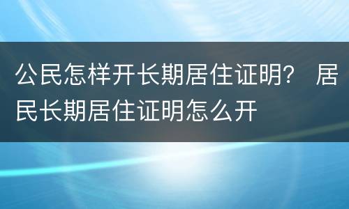 公民怎样开长期居住证明？ 居民长期居住证明怎么开