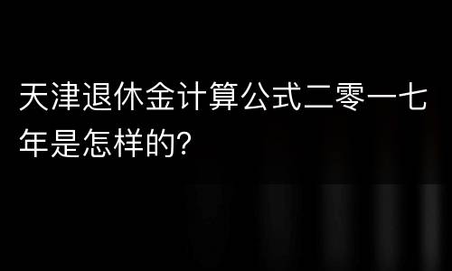 天津退休金计算公式二零一七年是怎样的？