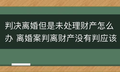 判决离婚但是未处理财产怎么办 离婚案判离财产没有判应该怎么办