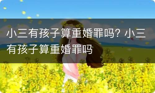 小三有孩子算重婚罪吗? 小三有孩子算重婚罪吗