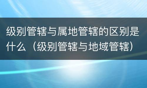 级别管辖与属地管辖的区别是什么（级别管辖与地域管辖）