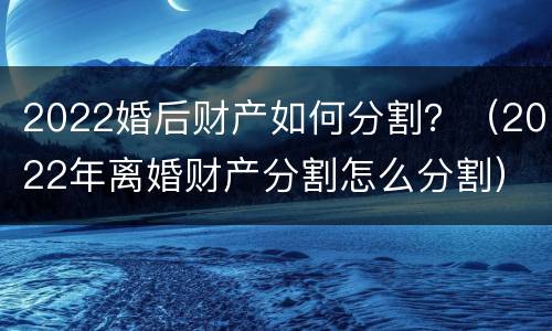 2022婚后财产如何分割？（2022年离婚财产分割怎么分割）