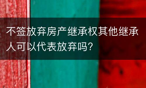 不签放弃房产继承权其他继承人可以代表放弃吗?