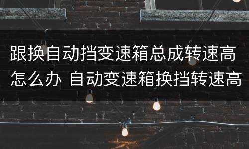 跟换自动挡变速箱总成转速高怎么办 自动变速箱换挡转速高怎么能处理