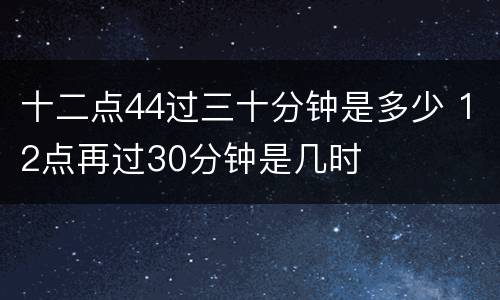 十二点44过三十分钟是多少 12点再过30分钟是几时