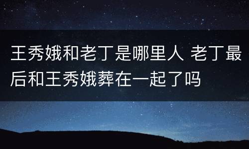 王秀娥和老丁是哪里人 老丁最后和王秀娥葬在一起了吗