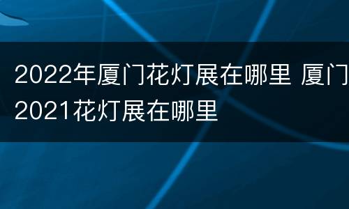 2022年厦门花灯展在哪里 厦门2021花灯展在哪里