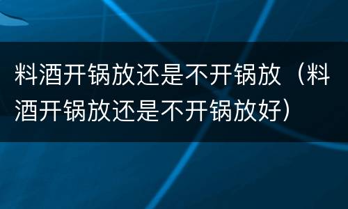 料酒开锅放还是不开锅放（料酒开锅放还是不开锅放好）