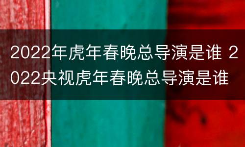 2022年虎年春晚总导演是谁 2022央视虎年春晚总导演是谁