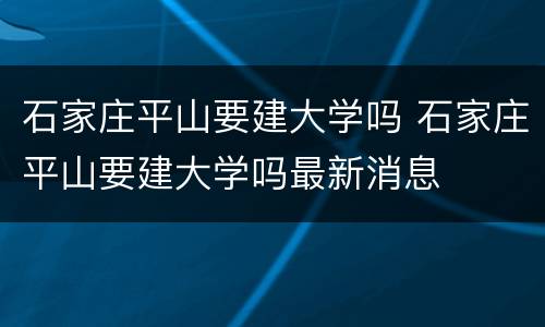 石家庄平山要建大学吗 石家庄平山要建大学吗最新消息