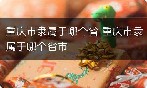 重庆市隶属于哪个省 重庆市隶属于哪个省市