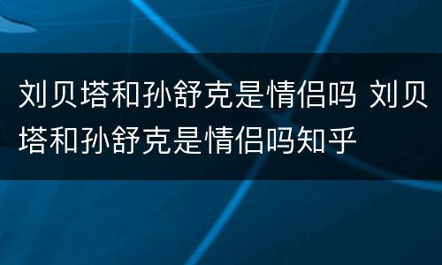 刘贝塔和孙舒克是情侣吗 刘贝塔和孙舒克是情侣吗知乎