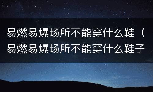 易燃易爆场所不能穿什么鞋（易燃易爆场所不能穿什么鞋子）