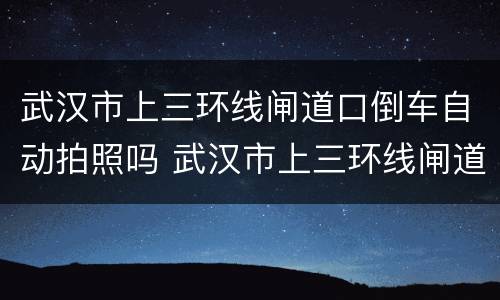 武汉市上三环线闸道口倒车自动拍照吗 武汉市上三环线闸道口倒车会拍照吗