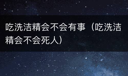 吃洗洁精会不会有事（吃洗洁精会不会死人）