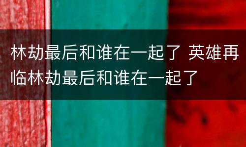 林劫最后和谁在一起了 英雄再临林劫最后和谁在一起了