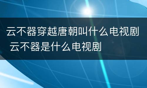 云不器穿越唐朝叫什么电视剧 云不器是什么电视剧