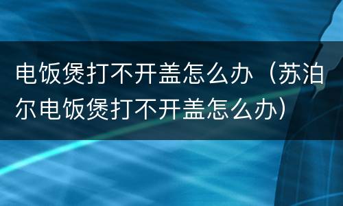 电饭煲打不开盖怎么办（苏泊尔电饭煲打不开盖怎么办）