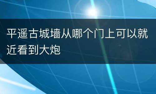 平遥古城墙从哪个门上可以就近看到大炮