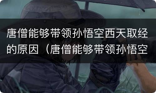 唐僧能够带领孙悟空西天取经的原因（唐僧能够带领孙悟空西天取经的原因有什么）