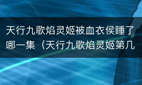 天行九歌焰灵姬被血衣侯睡了哪一集（天行九歌焰灵姬第几集被血衣侯俘虏）