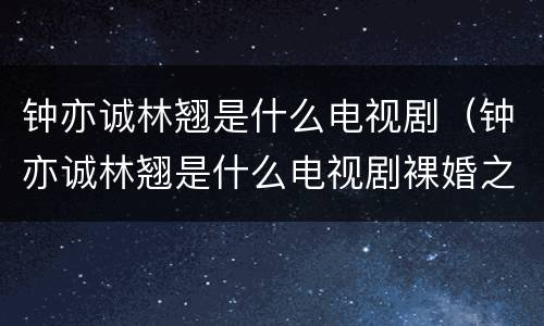 钟亦诚林翘是什么电视剧（钟亦诚林翘是什么电视剧裸婚之后）