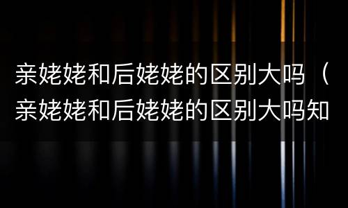 亲姥姥和后姥姥的区别大吗（亲姥姥和后姥姥的区别大吗知乎）