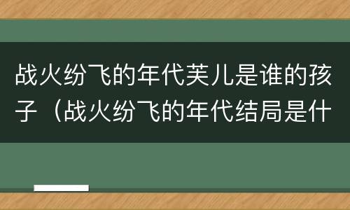 战火纷飞的年代芙儿是谁的孩子（战火纷飞的年代结局是什么）