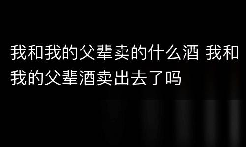 我和我的父辈卖的什么酒 我和我的父辈酒卖出去了吗