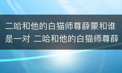 二哈和他的白猫师尊薛蒙和谁是一对 二哈和他的白猫师尊薛蒙和谁在一起了