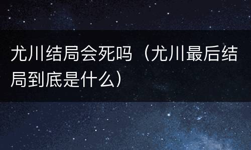 尤川结局会死吗（尤川最后结局到底是什么）